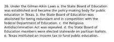 26. Under the Gilmer-Aikin Laws a. the State Board of Education was established and became the policy-making body for public education in Texas. b. the State Board of Education was abolished for being redundant and in competition with the federal Department of Education. c. the Religious Antidiscrimination Act was repealed. d. the State Board of Education members were elected statewide on partisan ballots. e. Texas instituted an income tax to fund public education.