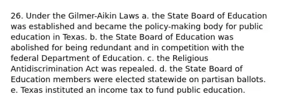 26. Under the Gilmer-Aikin Laws a. the State Board of Education was established and became the policy-making body for public education in Texas. b. the State Board of Education was abolished for being redundant and in competition with the federal Department of Education. c. the Religious Antidiscrimination Act was repealed. d. the State Board of Education members were elected statewide on partisan ballots. e. Texas instituted an income tax to fund public education.