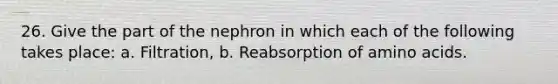 26. Give the part of the nephron in which each of the following takes place: a. Filtration, b. Reabsorption of amino acids.