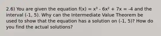 2.6) You are given the equation f(x) = x³ - 6x² + 7x = -4 and the interval (-1, 5). Why can the Intermediate Value Theorem be used to show that the equation has a solution on ​(-1​, 5​)? How do you find the actual solutions?