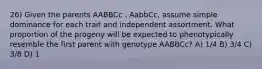 26) Given the parents AABBCc . AabbCc, assume simple dominance for each trait and independent assortment. What proportion of the progeny will be expected to phenotypically resemble the first parent with genotype AABBCc? A) 1/4 B) 3/4 C) 3/8 D) 1