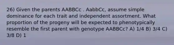 26) Given the parents AABBCc . AabbCc, assume simple dominance for each trait and independent assortment. What proportion of the progeny will be expected to phenotypically resemble the first parent with genotype AABBCc? A) 1/4 B) 3/4 C) 3/8 D) 1