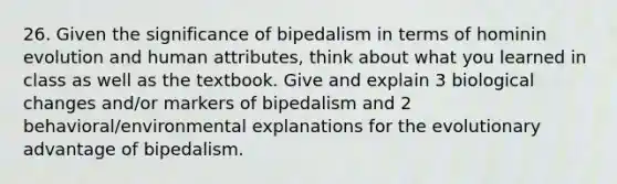 26. Given the significance of bipedalism in terms of hominin evolution and human attributes, think about what you learned in class as well as the textbook. Give and explain 3 biological changes and/or markers of bipedalism and 2 behavioral/environmental explanations for the evolutionary advantage of bipedalism.