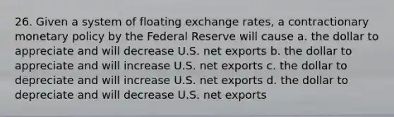 26. Given a system of floating exchange rates, a contractionary <a href='https://www.questionai.com/knowledge/kEE0G7Llsx-monetary-policy' class='anchor-knowledge'>monetary policy</a> by the Federal Reserve will cause a. the dollar to appreciate and will decrease U.S. net exports b. the dollar to appreciate and will increase U.S. net exports c. the dollar to depreciate and will increase U.S. net exports d. the dollar to depreciate and will decrease U.S. net exports