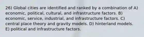 26) Global cities are identified and ranked by a combination of A) economic, political, cultural, and infrastructure factors. B) economic, service, industrial, and infrastructure factors. C) central place theory and gravity models. D) hinterland models. E) political and infrastructure factors.