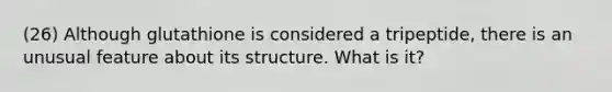 (26) Although glutathione is considered a tripeptide, there is an unusual feature about its structure. What is it?