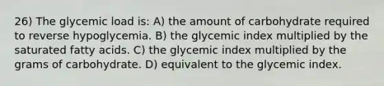 26) The glycemic load is: A) the amount of carbohydrate required to reverse hypoglycemia. B) the glycemic index multiplied by the saturated fatty acids. C) the glycemic index multiplied by the grams of carbohydrate. D) equivalent to the glycemic index.