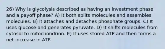 26) Why is glycolysis described as having an investment phase and a payoff phase? A) It both splits molecules and assembles molecules. B) It attaches and detaches phosphate groups. C) It uses glucose and generates pyruvate. D) It shifts molecules from cytosol to mitochondrion. E) It uses stored ATP and then forms a net increase in ATP.