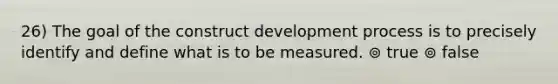 26) The goal of the construct development process is to precisely identify and define what is to be measured. ⊚ true ⊚ false