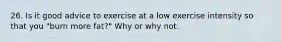 26. Is it good advice to exercise at a low exercise intensity so that you "burn more fat?" Why or why not.