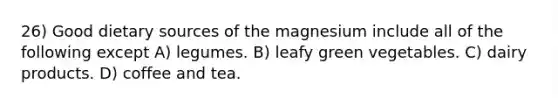 26) Good dietary sources of the magnesium include all of the following except A) legumes. B) leafy green vegetables. C) dairy products. D) coffee and tea.