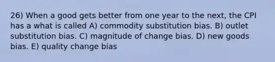 26) When a good gets better from one year to the next, the CPI has a what is called A) commodity substitution bias. B) outlet substitution bias. C) magnitude of change bias. D) new goods bias. E) quality change bias