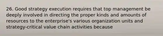 26. Good strategy execution requires that top management be deeply involved in directing the proper kinds and amounts of resources to the enterprise's various organization units and strategy-critical value chain activities because