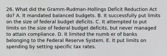 26. What did the Gramm-Rudman-Hollings Deficit Reduction Act do? A. It mandated balanced budgets. B. It successfully put limits on the size of federal budget deficits. C. It attempted to put limits on the size of federal budget deficits, but never managed to attain compliance. D. It limited the numb er of banks belonging to the Federal Reserve System. E. It put limits on spending by setting specific tax rates.