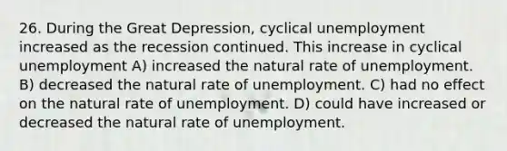 26. During the Great Depression, cyclical unemployment increased as the recession continued. This increase in cyclical unemployment A) increased the natural rate of unemployment. B) decreased the natural rate of unemployment. C) had no effect on the natural rate of unemployment. D) could have increased or decreased the natural rate of unemployment.