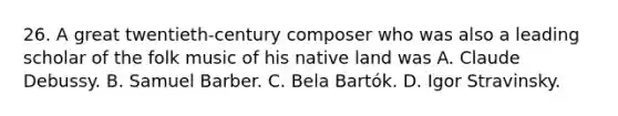 26. A great twentieth-century composer who was also a leading scholar of the folk music of his native land was A. Claude Debussy. B. Samuel Barber. C. Bela Bartók. D. Igor Stravinsky.