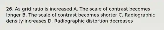 26. As grid ratio is increased A. The scale of contrast becomes longer B. The scale of contrast becomes shorter C. Radiographic density increases D. Radiographic distortion decreases