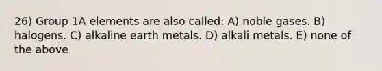 26) Group 1A elements are also called: A) noble gases. B) halogens. C) alkaline earth metals. D) alkali metals. E) none of the above