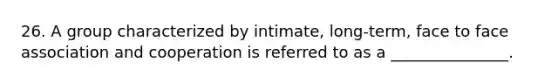 26. A group characterized by intimate, long-term, face to face association and cooperation is referred to as a _______________.