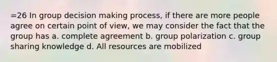 =26 In group decision making process, if there are more people agree on certain point of view, we may consider the fact that the group has a. complete agreement b. group polarization c. group sharing knowledge d. All resources are mobilized