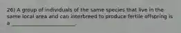 26) A group of individuals of the same species that live in the same local area and can interbreed to produce fertile offspring is a _________________________.