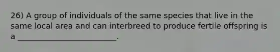 26) A group of individuals of the same species that live in the same local area and can interbreed to produce fertile offspring is a _________________________.