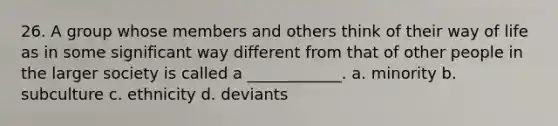 26. A group whose members and others think of their way of life as in some significant way different from that of other people in the larger society is called a ____________. a. minority b. subculture c. ethnicity d. deviants