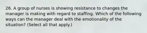 26. A group of nurses is showing resistance to changes the manager is making with regard to staffing. Which of the following ways can the manager deal with the emotionality of the situation? (Select all that apply.)