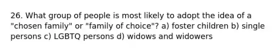 26. What group of people is most likely to adopt the idea of a "chosen family" or "family of choice"? a) foster children b) single persons c) LGBTQ persons d) widows and widowers