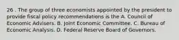 26 . The group of three economists appointed by the president to provide fiscal policy recommendations is the A. Council of Economic Advisers. B. Joint Economic Committee. C. Bureau of Economic Analysis. D. Federal Reserve Board of Governors.