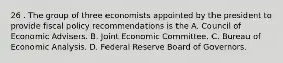 26 . The group of three economists appointed by the president to provide fiscal policy recommendations is the A. Council of Economic Advisers. B. Joint Economic Committee. C. Bureau of Economic Analysis. D. Federal Reserve Board of Governors.