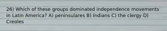 26) Which of these groups dominated independence movements in Latin America? A) peninsulares B) Indians C) the clergy D) Creoles