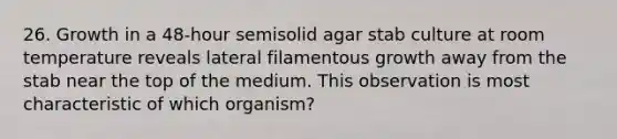 26. Growth in a 48-hour semisolid agar stab culture at room temperature reveals lateral filamentous growth away from the stab near the top of the medium. This observation is most characteristic of which organism?