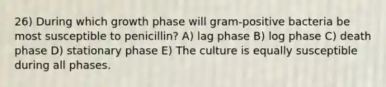 26) During which growth phase will gram-positive bacteria be most susceptible to penicillin? A) lag phase B) log phase C) death phase D) stationary phase E) The culture is equally susceptible during all phases.