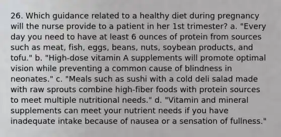 26. Which guidance related to a healthy diet during pregnancy will the nurse provide to a patient in her 1st trimester? a. "Every day you need to have at least 6 ounces of protein from sources such as meat, fish, eggs, beans, nuts, soybean products, and tofu." b. "High-dose vitamin A supplements will promote optimal vision while preventing a common cause of blindness in neonates." c. "Meals such as sushi with a cold deli salad made with raw sprouts combine high-fiber foods with protein sources to meet multiple nutritional needs." d. "Vitamin and mineral supplements can meet your nutrient needs if you have inadequate intake because of nausea or a sensation of fullness."