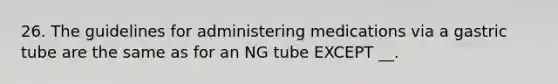 26. The guidelines for administering medications via a gastric tube are the same as for an NG tube EXCEPT __.