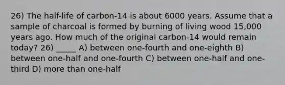 26) The half-life of carbon-14 is about 6000 years. Assume that a sample of charcoal is formed by burning of living wood 15,000 years ago. How much of the original carbon-14 would remain today? 26) _____ A) between one-fourth and one-eighth B) between one-half and one-fourth C) between one-half and one-third D) more than one-half