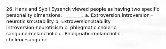 26. Hans and Sybil Eysenck viewed people as having two specific personality dimensions: ________. a. Extroversion:introversion - neuroticism:stability b. Extroversion:stability - introversion:neuroticism c. phlegmatic:choleric - sanguine:melancholic d. Phlegmatic:melancholic - choleric:sanguine