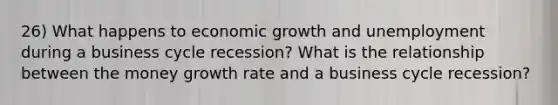 26) What happens to economic growth and unemployment during a business cycle recession? What is the relationship between the money growth rate and a business cycle recession?