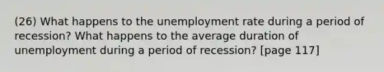 (26) What happens to the unemployment rate during a period of recession? What happens to the average duration of unemployment during a period of recession? [page 117]