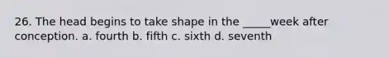 26. The head begins to take shape in the _____week after conception. a. fourth b. fifth c. sixth d. seventh