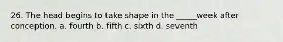 26. The head begins to take shape in the _____week after conception. a. fourth b. fifth c. sixth d. seventh