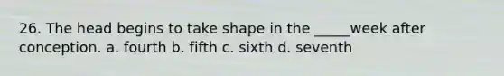 26. The head begins to take shape in the _____week after conception. a. fourth b. fifth c. sixth d. seventh