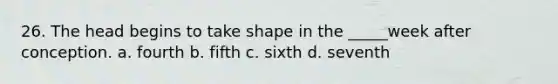 26. The head begins to take shape in the _____week after conception. a. fourth b. fifth c. sixth d. seventh