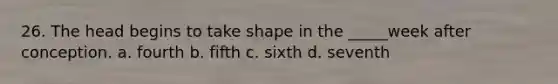 26. The head begins to take shape in the _____week after conception. a. fourth b. fifth c. sixth d. seventh