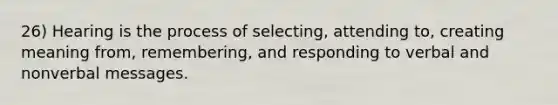 26) Hearing is the process of selecting, attending to, creating meaning from, remembering, and responding to verbal and nonverbal messages.