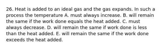 26. Heat is added to an ideal gas and the gas expands. In such a process the temperature A. must always increase. B. will remain the same if the work done equals the heat added. C. must always decrease. D. will remain the same if work done is less than the heat added. E. will remain the same if the work done exceeds the heat added.