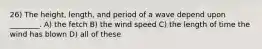 26) The height, length, and period of a wave depend upon ________. A) the fetch B) the wind speed C) the length of time the wind has blown D) all of these