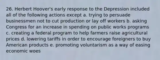 26. Herbert Hoover's early response to the Depression included all of the following actions except a. trying to persuade businessmen not to cut production or lay off workers b. asking Congress for an increase in spending on public works programs c. creating a federal program to help farmers raise agricultural prices d. lowering tariffs in order to encourage foreigners to buy American products e. promoting voluntarism as a way of easing economic woes