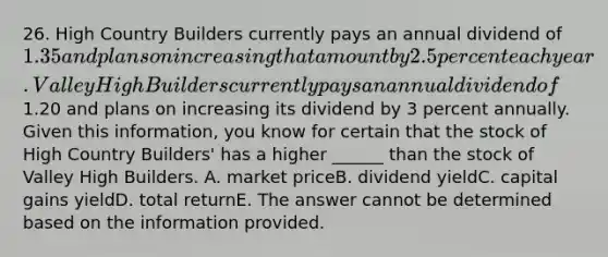 26. High Country Builders currently pays an annual dividend of 1.35 and plans on increasing that amount by 2.5 percent each year. Valley High Builders currently pays an annual dividend of1.20 and plans on increasing its dividend by 3 percent annually. Given this information, you know for certain that the stock of High Country Builders' has a higher ______ than the stock of Valley High Builders. A. market priceB. dividend yieldC. capital gains yieldD. total returnE. The answer cannot be determined based on the information provided.